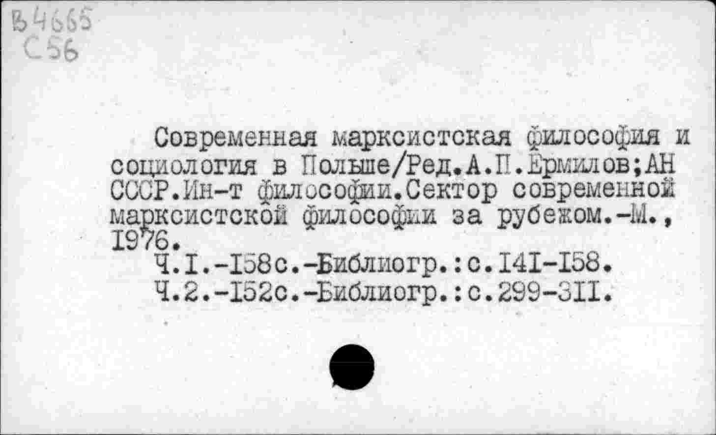 ﻿ь
Современная марксистская философия и социология в Польше/Ред. А. П. Ермилов; АН СССР.Ин-т философии.Сектор современной марксистской философии за рубежом.-Ы., 1.-158с.-Библиогр.:с.141-158.
4.2.-152с.-Библиогр.:с.299-311.